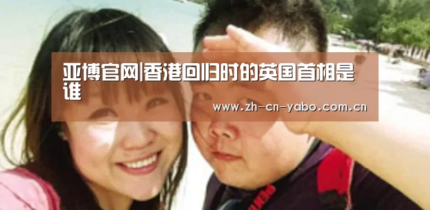 亚博官网|香港回归时的英国首相是谁(图1) 亚博平台